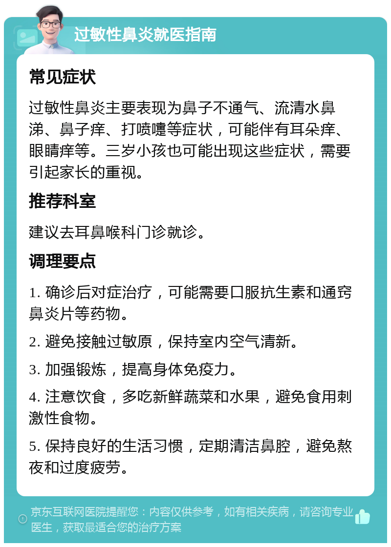 过敏性鼻炎就医指南 常见症状 过敏性鼻炎主要表现为鼻子不通气、流清水鼻涕、鼻子痒、打喷嚏等症状，可能伴有耳朵痒、眼睛痒等。三岁小孩也可能出现这些症状，需要引起家长的重视。 推荐科室 建议去耳鼻喉科门诊就诊。 调理要点 1. 确诊后对症治疗，可能需要口服抗生素和通窍鼻炎片等药物。 2. 避免接触过敏原，保持室内空气清新。 3. 加强锻炼，提高身体免疫力。 4. 注意饮食，多吃新鲜蔬菜和水果，避免食用刺激性食物。 5. 保持良好的生活习惯，定期清洁鼻腔，避免熬夜和过度疲劳。