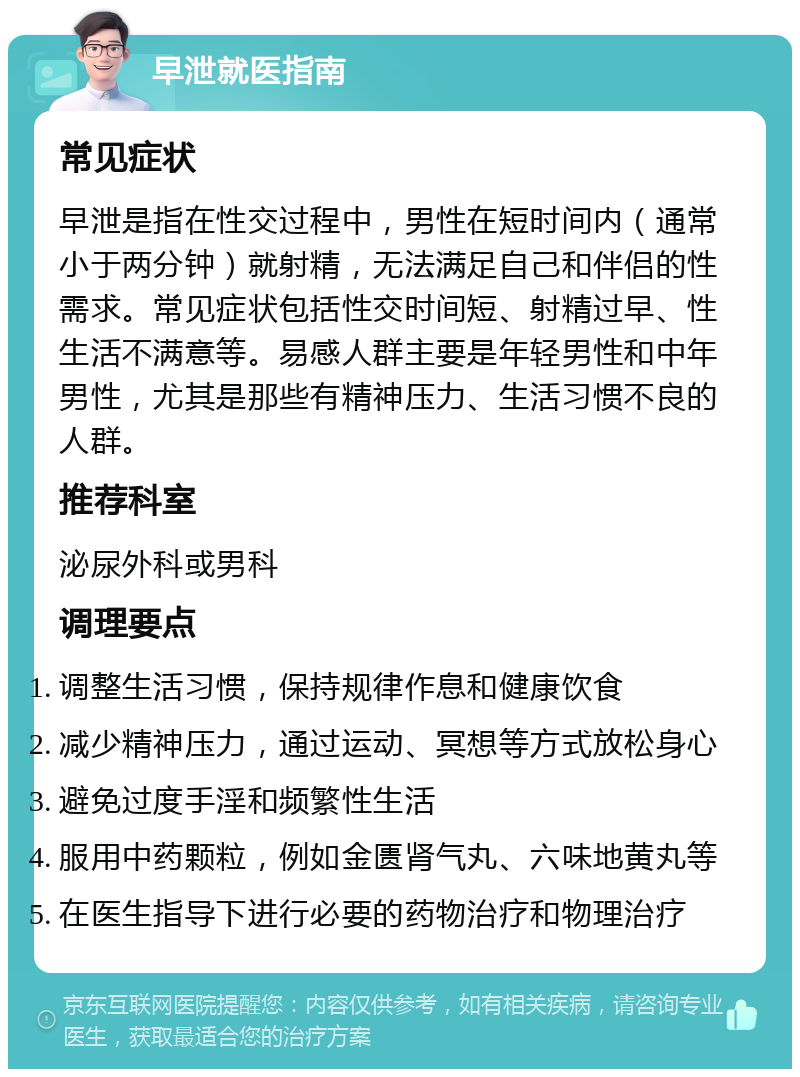 早泄就医指南 常见症状 早泄是指在性交过程中，男性在短时间内（通常小于两分钟）就射精，无法满足自己和伴侣的性需求。常见症状包括性交时间短、射精过早、性生活不满意等。易感人群主要是年轻男性和中年男性，尤其是那些有精神压力、生活习惯不良的人群。 推荐科室 泌尿外科或男科 调理要点 调整生活习惯，保持规律作息和健康饮食 减少精神压力，通过运动、冥想等方式放松身心 避免过度手淫和频繁性生活 服用中药颗粒，例如金匮肾气丸、六味地黄丸等 在医生指导下进行必要的药物治疗和物理治疗