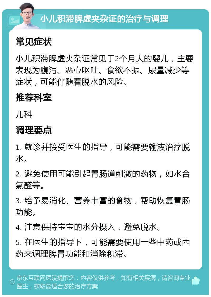 小儿积滞脾虚夹杂证的治疗与调理 常见症状 小儿积滞脾虚夹杂证常见于2个月大的婴儿，主要表现为腹泻、恶心呕吐、食欲不振、尿量减少等症状，可能伴随着脱水的风险。 推荐科室 儿科 调理要点 1. 就诊并接受医生的指导，可能需要输液治疗脱水。 2. 避免使用可能引起胃肠道刺激的药物，如水合氯醛等。 3. 给予易消化、营养丰富的食物，帮助恢复胃肠功能。 4. 注意保持宝宝的水分摄入，避免脱水。 5. 在医生的指导下，可能需要使用一些中药或西药来调理脾胃功能和消除积滞。