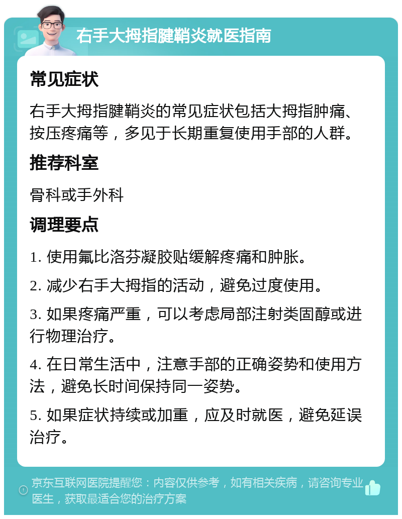 右手大拇指腱鞘炎就医指南 常见症状 右手大拇指腱鞘炎的常见症状包括大拇指肿痛、按压疼痛等，多见于长期重复使用手部的人群。 推荐科室 骨科或手外科 调理要点 1. 使用氟比洛芬凝胶贴缓解疼痛和肿胀。 2. 减少右手大拇指的活动，避免过度使用。 3. 如果疼痛严重，可以考虑局部注射类固醇或进行物理治疗。 4. 在日常生活中，注意手部的正确姿势和使用方法，避免长时间保持同一姿势。 5. 如果症状持续或加重，应及时就医，避免延误治疗。