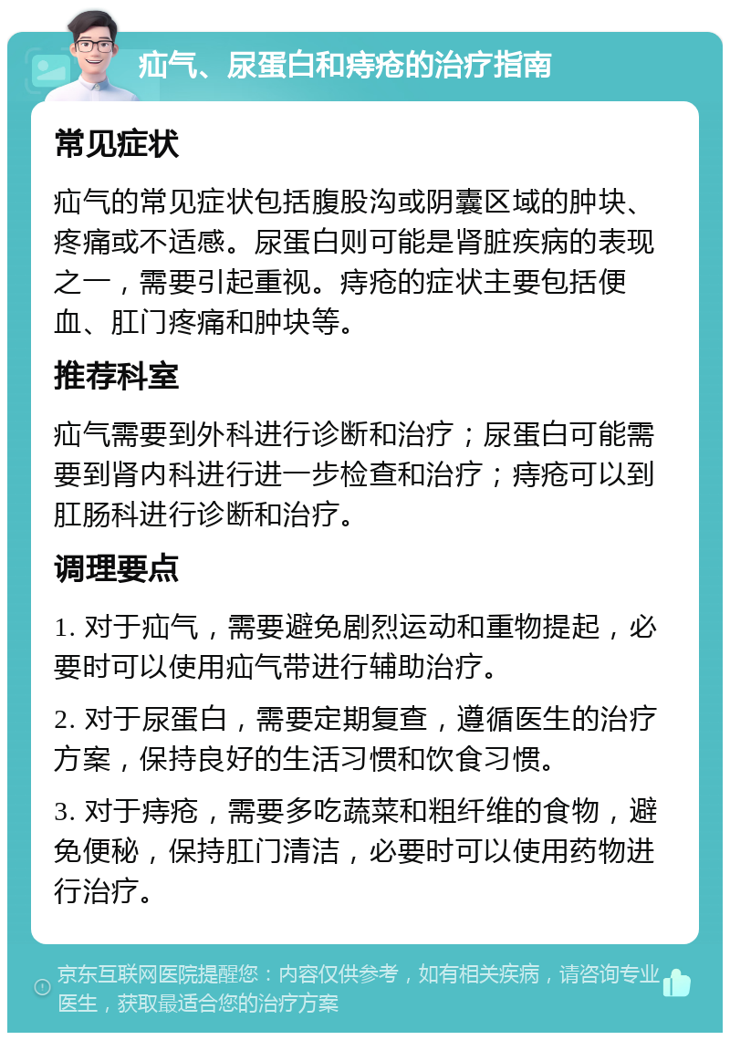 疝气、尿蛋白和痔疮的治疗指南 常见症状 疝气的常见症状包括腹股沟或阴囊区域的肿块、疼痛或不适感。尿蛋白则可能是肾脏疾病的表现之一，需要引起重视。痔疮的症状主要包括便血、肛门疼痛和肿块等。 推荐科室 疝气需要到外科进行诊断和治疗；尿蛋白可能需要到肾内科进行进一步检查和治疗；痔疮可以到肛肠科进行诊断和治疗。 调理要点 1. 对于疝气，需要避免剧烈运动和重物提起，必要时可以使用疝气带进行辅助治疗。 2. 对于尿蛋白，需要定期复查，遵循医生的治疗方案，保持良好的生活习惯和饮食习惯。 3. 对于痔疮，需要多吃蔬菜和粗纤维的食物，避免便秘，保持肛门清洁，必要时可以使用药物进行治疗。