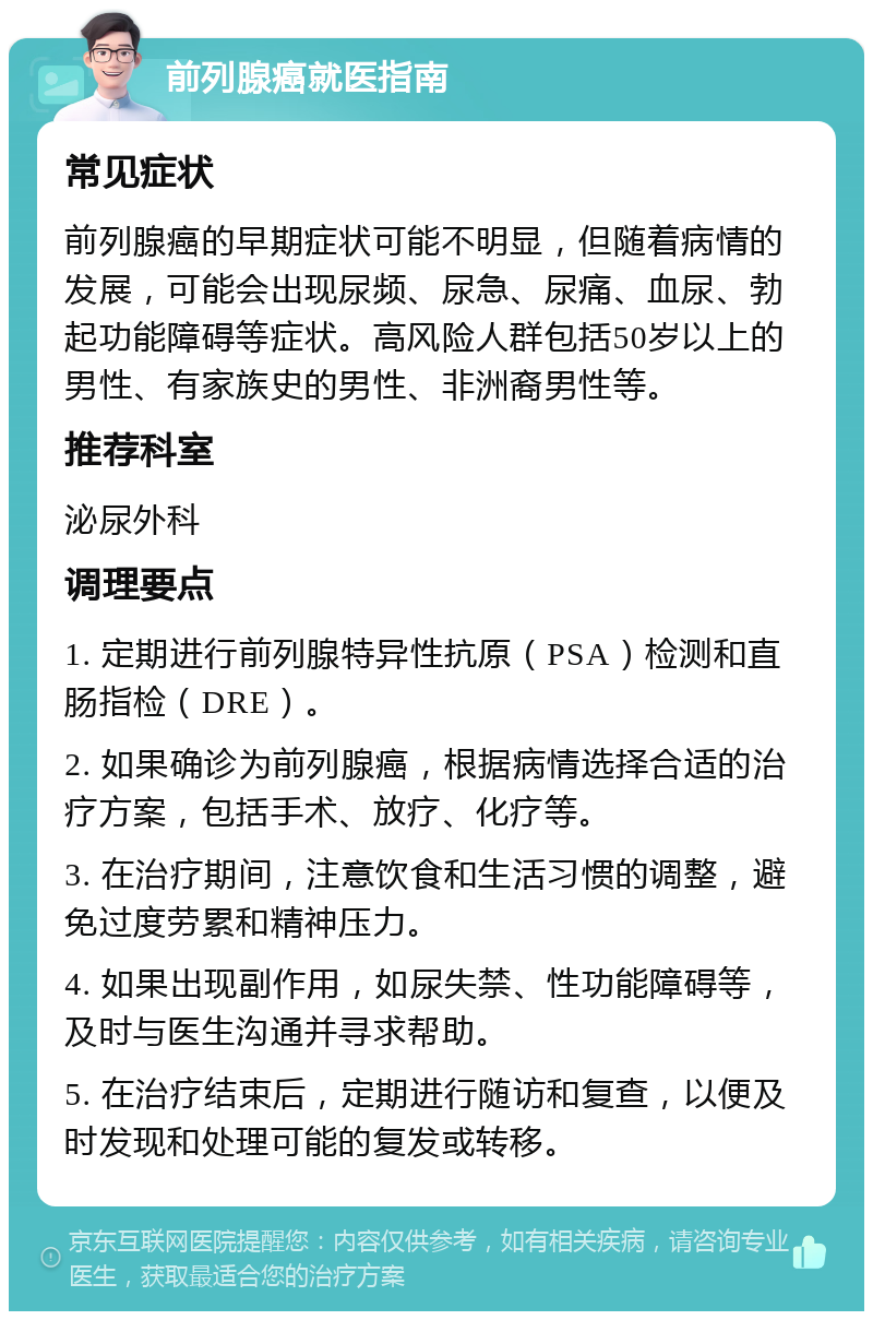 前列腺癌就医指南 常见症状 前列腺癌的早期症状可能不明显，但随着病情的发展，可能会出现尿频、尿急、尿痛、血尿、勃起功能障碍等症状。高风险人群包括50岁以上的男性、有家族史的男性、非洲裔男性等。 推荐科室 泌尿外科 调理要点 1. 定期进行前列腺特异性抗原（PSA）检测和直肠指检（DRE）。 2. 如果确诊为前列腺癌，根据病情选择合适的治疗方案，包括手术、放疗、化疗等。 3. 在治疗期间，注意饮食和生活习惯的调整，避免过度劳累和精神压力。 4. 如果出现副作用，如尿失禁、性功能障碍等，及时与医生沟通并寻求帮助。 5. 在治疗结束后，定期进行随访和复查，以便及时发现和处理可能的复发或转移。