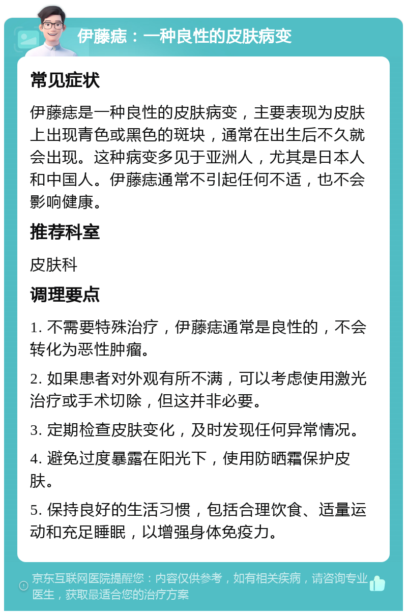 伊藤痣：一种良性的皮肤病变 常见症状 伊藤痣是一种良性的皮肤病变，主要表现为皮肤上出现青色或黑色的斑块，通常在出生后不久就会出现。这种病变多见于亚洲人，尤其是日本人和中国人。伊藤痣通常不引起任何不适，也不会影响健康。 推荐科室 皮肤科 调理要点 1. 不需要特殊治疗，伊藤痣通常是良性的，不会转化为恶性肿瘤。 2. 如果患者对外观有所不满，可以考虑使用激光治疗或手术切除，但这并非必要。 3. 定期检查皮肤变化，及时发现任何异常情况。 4. 避免过度暴露在阳光下，使用防晒霜保护皮肤。 5. 保持良好的生活习惯，包括合理饮食、适量运动和充足睡眠，以增强身体免疫力。