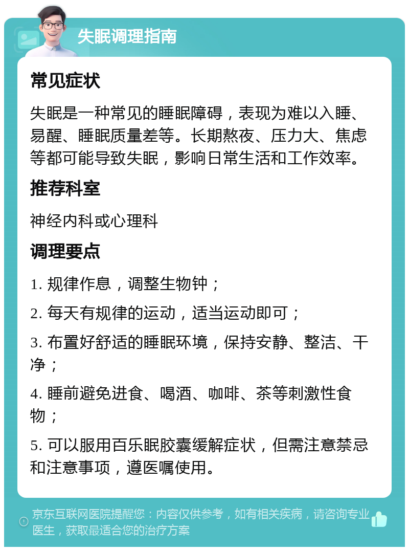 失眠调理指南 常见症状 失眠是一种常见的睡眠障碍，表现为难以入睡、易醒、睡眠质量差等。长期熬夜、压力大、焦虑等都可能导致失眠，影响日常生活和工作效率。 推荐科室 神经内科或心理科 调理要点 1. 规律作息，调整生物钟； 2. 每天有规律的运动，适当运动即可； 3. 布置好舒适的睡眠环境，保持安静、整洁、干净； 4. 睡前避免进食、喝酒、咖啡、茶等刺激性食物； 5. 可以服用百乐眠胶囊缓解症状，但需注意禁忌和注意事项，遵医嘱使用。