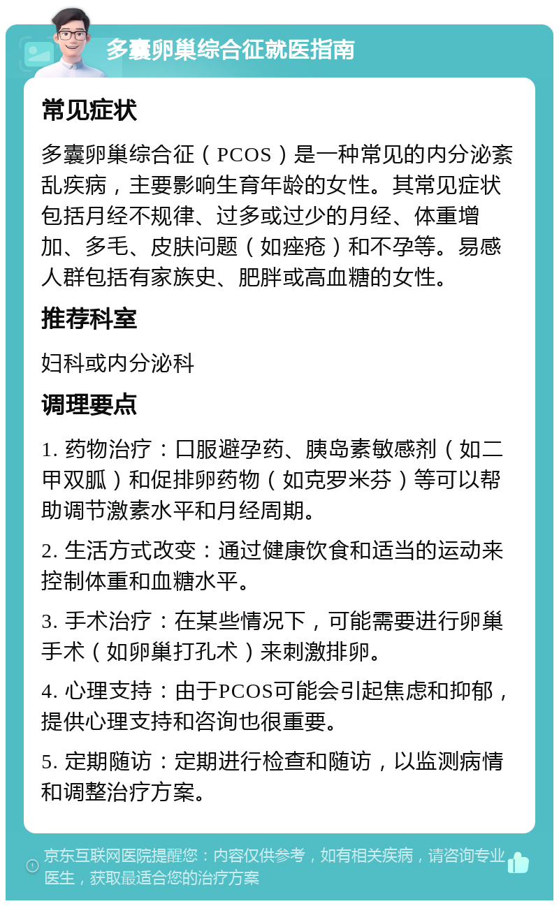 多囊卵巢综合征就医指南 常见症状 多囊卵巢综合征（PCOS）是一种常见的内分泌紊乱疾病，主要影响生育年龄的女性。其常见症状包括月经不规律、过多或过少的月经、体重增加、多毛、皮肤问题（如痤疮）和不孕等。易感人群包括有家族史、肥胖或高血糖的女性。 推荐科室 妇科或内分泌科 调理要点 1. 药物治疗：口服避孕药、胰岛素敏感剂（如二甲双胍）和促排卵药物（如克罗米芬）等可以帮助调节激素水平和月经周期。 2. 生活方式改变：通过健康饮食和适当的运动来控制体重和血糖水平。 3. 手术治疗：在某些情况下，可能需要进行卵巢手术（如卵巢打孔术）来刺激排卵。 4. 心理支持：由于PCOS可能会引起焦虑和抑郁，提供心理支持和咨询也很重要。 5. 定期随访：定期进行检查和随访，以监测病情和调整治疗方案。