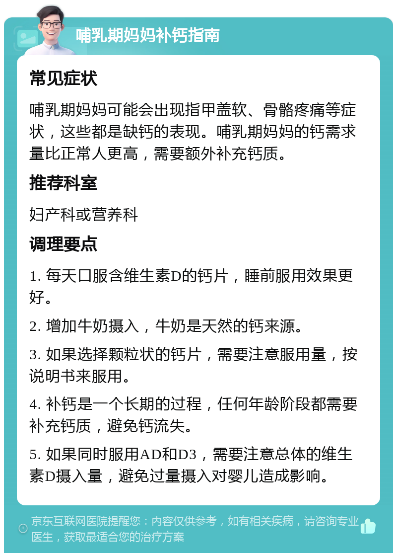 哺乳期妈妈补钙指南 常见症状 哺乳期妈妈可能会出现指甲盖软、骨骼疼痛等症状，这些都是缺钙的表现。哺乳期妈妈的钙需求量比正常人更高，需要额外补充钙质。 推荐科室 妇产科或营养科 调理要点 1. 每天口服含维生素D的钙片，睡前服用效果更好。 2. 增加牛奶摄入，牛奶是天然的钙来源。 3. 如果选择颗粒状的钙片，需要注意服用量，按说明书来服用。 4. 补钙是一个长期的过程，任何年龄阶段都需要补充钙质，避免钙流失。 5. 如果同时服用AD和D3，需要注意总体的维生素D摄入量，避免过量摄入对婴儿造成影响。