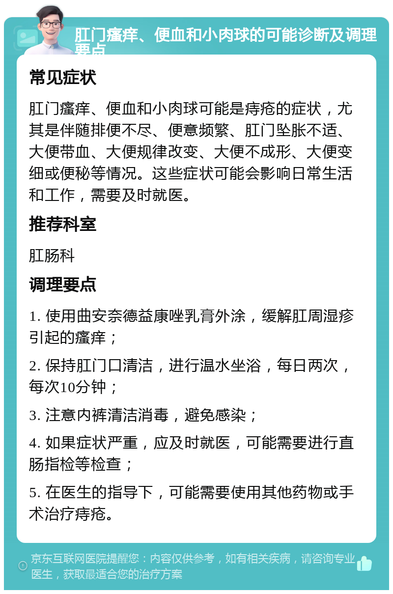 肛门瘙痒、便血和小肉球的可能诊断及调理要点 常见症状 肛门瘙痒、便血和小肉球可能是痔疮的症状，尤其是伴随排便不尽、便意频繁、肛门坠胀不适、大便带血、大便规律改变、大便不成形、大便变细或便秘等情况。这些症状可能会影响日常生活和工作，需要及时就医。 推荐科室 肛肠科 调理要点 1. 使用曲安奈德益康唑乳膏外涂，缓解肛周湿疹引起的瘙痒； 2. 保持肛门口清洁，进行温水坐浴，每日两次，每次10分钟； 3. 注意内裤清洁消毒，避免感染； 4. 如果症状严重，应及时就医，可能需要进行直肠指检等检查； 5. 在医生的指导下，可能需要使用其他药物或手术治疗痔疮。