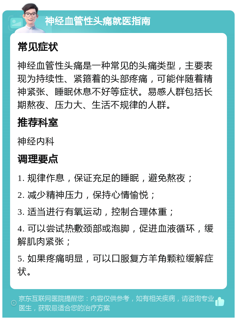 神经血管性头痛就医指南 常见症状 神经血管性头痛是一种常见的头痛类型，主要表现为持续性、紧箍着的头部疼痛，可能伴随着精神紧张、睡眠休息不好等症状。易感人群包括长期熬夜、压力大、生活不规律的人群。 推荐科室 神经内科 调理要点 1. 规律作息，保证充足的睡眠，避免熬夜； 2. 减少精神压力，保持心情愉悦； 3. 适当进行有氧运动，控制合理体重； 4. 可以尝试热敷颈部或泡脚，促进血液循环，缓解肌肉紧张； 5. 如果疼痛明显，可以口服复方羊角颗粒缓解症状。