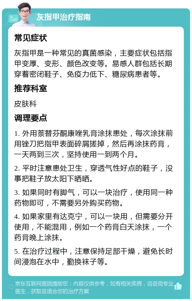 灰指甲治疗指南 常见症状 灰指甲是一种常见的真菌感染，主要症状包括指甲变厚、变形、颜色改变等。易感人群包括长期穿着密闭鞋子、免疫力低下、糖尿病患者等。 推荐科室 皮肤科 调理要点 1. 外用萘替芬酮康唑乳膏涂抹患处，每次涂抹前用锉刀把指甲表面碎屑搓掉，然后再涂抹药膏，一天两到三次，坚持使用一到两个月。 2. 平时注意患处卫生，穿透气性好点的鞋子，没事把鞋子放太阳下晒晒。 3. 如果同时有脚气，可以一块治疗，使用同一种药物即可，不需要另外购买药物。 4. 如果家里有达克宁，可以一块用，但需要分开使用，不能混用，例如一个药膏白天涂抹，一个药膏晚上涂抹。 5. 在治疗过程中，注意保持足部干燥，避免长时间浸泡在水中，勤换袜子等。