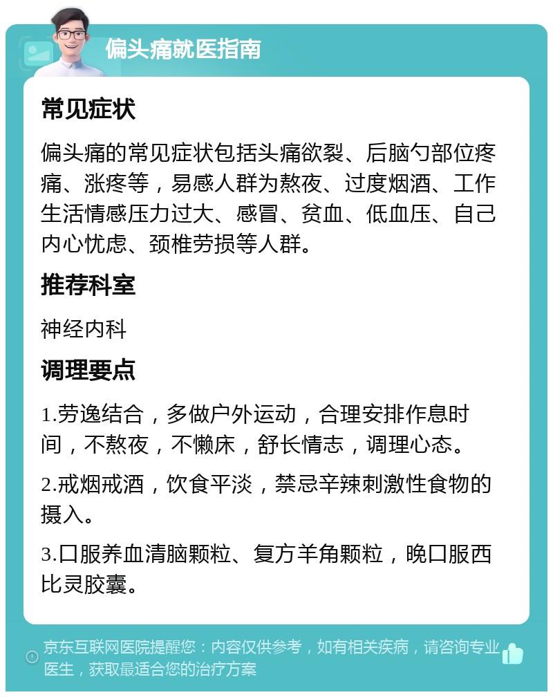 偏头痛就医指南 常见症状 偏头痛的常见症状包括头痛欲裂、后脑勺部位疼痛、涨疼等，易感人群为熬夜、过度烟酒、工作生活情感压力过大、感冒、贫血、低血压、自己内心忧虑、颈椎劳损等人群。 推荐科室 神经内科 调理要点 1.劳逸结合，多做户外运动，合理安排作息时间，不熬夜，不懒床，舒长情志，调理心态。 2.戒烟戒酒，饮食平淡，禁忌辛辣刺激性食物的摄入。 3.口服养血清脑颗粒、复方羊角颗粒，晚口服西比灵胶囊。