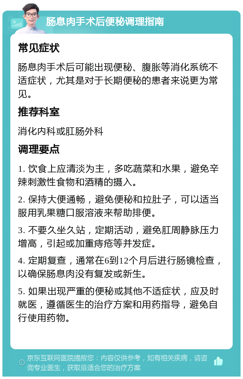 肠息肉手术后便秘调理指南 常见症状 肠息肉手术后可能出现便秘、腹胀等消化系统不适症状，尤其是对于长期便秘的患者来说更为常见。 推荐科室 消化内科或肛肠外科 调理要点 1. 饮食上应清淡为主，多吃蔬菜和水果，避免辛辣刺激性食物和酒精的摄入。 2. 保持大便通畅，避免便秘和拉肚子，可以适当服用乳果糖口服溶液来帮助排便。 3. 不要久坐久站，定期活动，避免肛周静脉压力增高，引起或加重痔疮等并发症。 4. 定期复查，通常在6到12个月后进行肠镜检查，以确保肠息肉没有复发或新生。 5. 如果出现严重的便秘或其他不适症状，应及时就医，遵循医生的治疗方案和用药指导，避免自行使用药物。