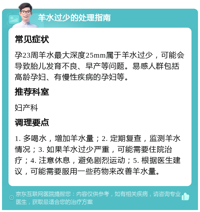 羊水过少的处理指南 常见症状 孕23周羊水最大深度25mm属于羊水过少，可能会导致胎儿发育不良、早产等问题。易感人群包括高龄孕妇、有慢性疾病的孕妇等。 推荐科室 妇产科 调理要点 1. 多喝水，增加羊水量；2. 定期复查，监测羊水情况；3. 如果羊水过少严重，可能需要住院治疗；4. 注意休息，避免剧烈运动；5. 根据医生建议，可能需要服用一些药物来改善羊水量。