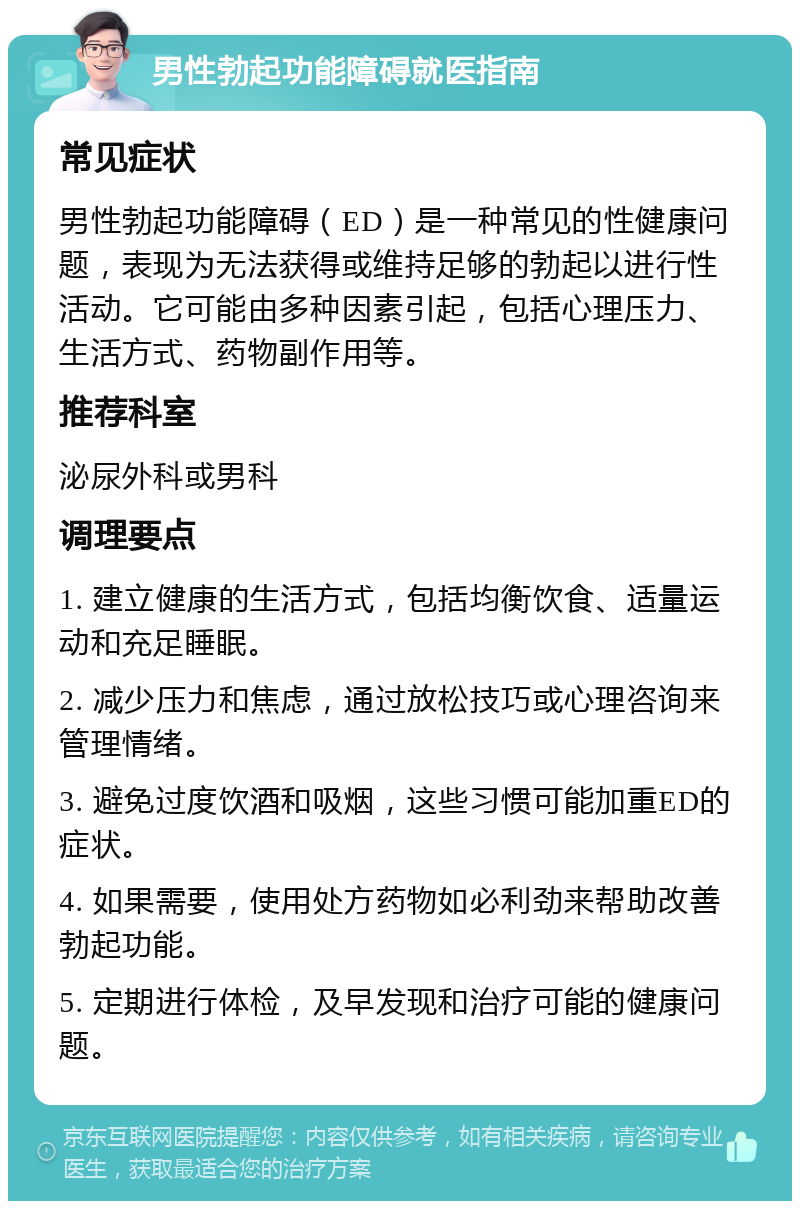 男性勃起功能障碍就医指南 常见症状 男性勃起功能障碍（ED）是一种常见的性健康问题，表现为无法获得或维持足够的勃起以进行性活动。它可能由多种因素引起，包括心理压力、生活方式、药物副作用等。 推荐科室 泌尿外科或男科 调理要点 1. 建立健康的生活方式，包括均衡饮食、适量运动和充足睡眠。 2. 减少压力和焦虑，通过放松技巧或心理咨询来管理情绪。 3. 避免过度饮酒和吸烟，这些习惯可能加重ED的症状。 4. 如果需要，使用处方药物如必利劲来帮助改善勃起功能。 5. 定期进行体检，及早发现和治疗可能的健康问题。