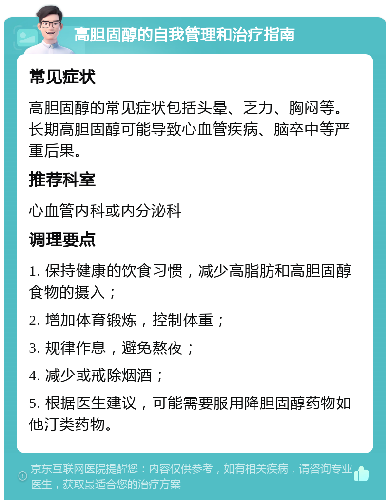 高胆固醇的自我管理和治疗指南 常见症状 高胆固醇的常见症状包括头晕、乏力、胸闷等。长期高胆固醇可能导致心血管疾病、脑卒中等严重后果。 推荐科室 心血管内科或内分泌科 调理要点 1. 保持健康的饮食习惯，减少高脂肪和高胆固醇食物的摄入； 2. 增加体育锻炼，控制体重； 3. 规律作息，避免熬夜； 4. 减少或戒除烟酒； 5. 根据医生建议，可能需要服用降胆固醇药物如他汀类药物。