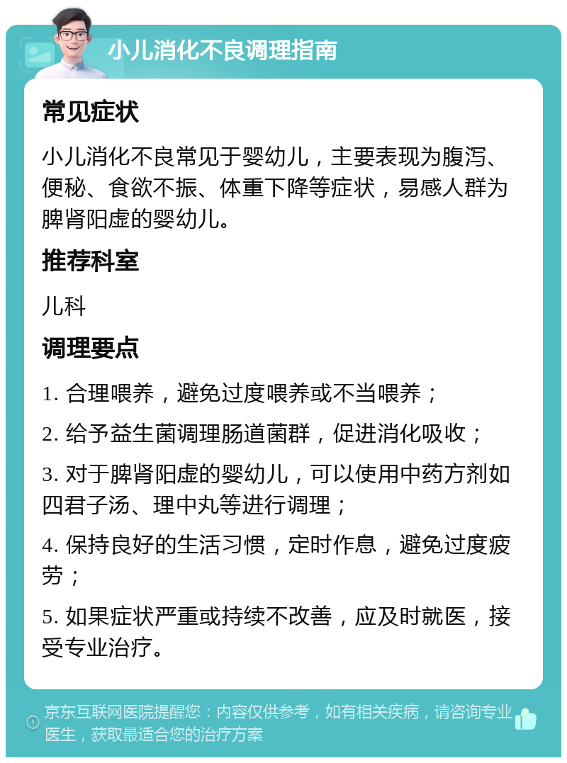 小儿消化不良调理指南 常见症状 小儿消化不良常见于婴幼儿，主要表现为腹泻、便秘、食欲不振、体重下降等症状，易感人群为脾肾阳虚的婴幼儿。 推荐科室 儿科 调理要点 1. 合理喂养，避免过度喂养或不当喂养； 2. 给予益生菌调理肠道菌群，促进消化吸收； 3. 对于脾肾阳虚的婴幼儿，可以使用中药方剂如四君子汤、理中丸等进行调理； 4. 保持良好的生活习惯，定时作息，避免过度疲劳； 5. 如果症状严重或持续不改善，应及时就医，接受专业治疗。