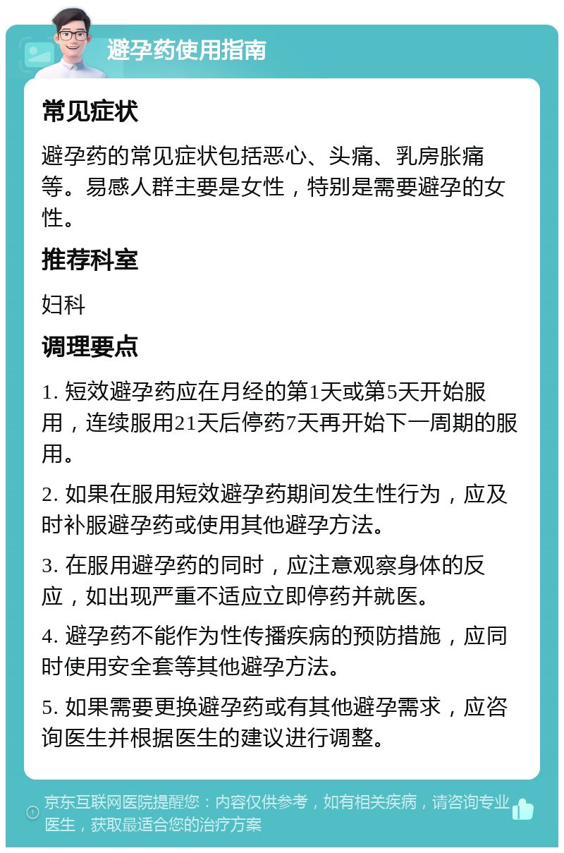 避孕药使用指南 常见症状 避孕药的常见症状包括恶心、头痛、乳房胀痛等。易感人群主要是女性，特别是需要避孕的女性。 推荐科室 妇科 调理要点 1. 短效避孕药应在月经的第1天或第5天开始服用，连续服用21天后停药7天再开始下一周期的服用。 2. 如果在服用短效避孕药期间发生性行为，应及时补服避孕药或使用其他避孕方法。 3. 在服用避孕药的同时，应注意观察身体的反应，如出现严重不适应立即停药并就医。 4. 避孕药不能作为性传播疾病的预防措施，应同时使用安全套等其他避孕方法。 5. 如果需要更换避孕药或有其他避孕需求，应咨询医生并根据医生的建议进行调整。