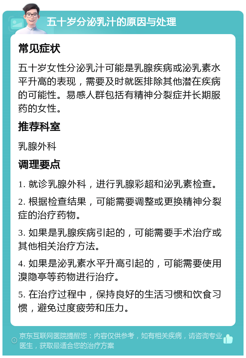 五十岁分泌乳汁的原因与处理 常见症状 五十岁女性分泌乳汁可能是乳腺疾病或泌乳素水平升高的表现，需要及时就医排除其他潜在疾病的可能性。易感人群包括有精神分裂症并长期服药的女性。 推荐科室 乳腺外科 调理要点 1. 就诊乳腺外科，进行乳腺彩超和泌乳素检查。 2. 根据检查结果，可能需要调整或更换精神分裂症的治疗药物。 3. 如果是乳腺疾病引起的，可能需要手术治疗或其他相关治疗方法。 4. 如果是泌乳素水平升高引起的，可能需要使用溴隐亭等药物进行治疗。 5. 在治疗过程中，保持良好的生活习惯和饮食习惯，避免过度疲劳和压力。