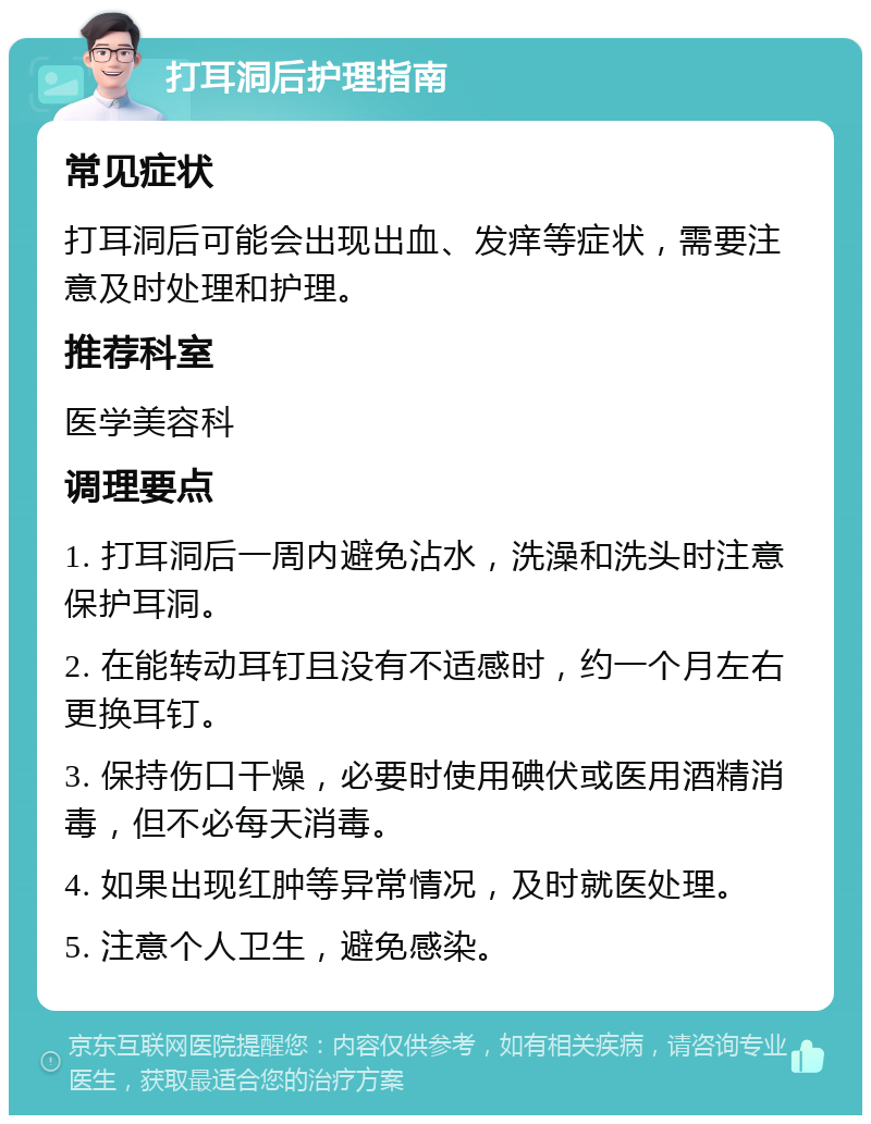 打耳洞后护理指南 常见症状 打耳洞后可能会出现出血、发痒等症状，需要注意及时处理和护理。 推荐科室 医学美容科 调理要点 1. 打耳洞后一周内避免沾水，洗澡和洗头时注意保护耳洞。 2. 在能转动耳钉且没有不适感时，约一个月左右更换耳钉。 3. 保持伤口干燥，必要时使用碘伏或医用酒精消毒，但不必每天消毒。 4. 如果出现红肿等异常情况，及时就医处理。 5. 注意个人卫生，避免感染。