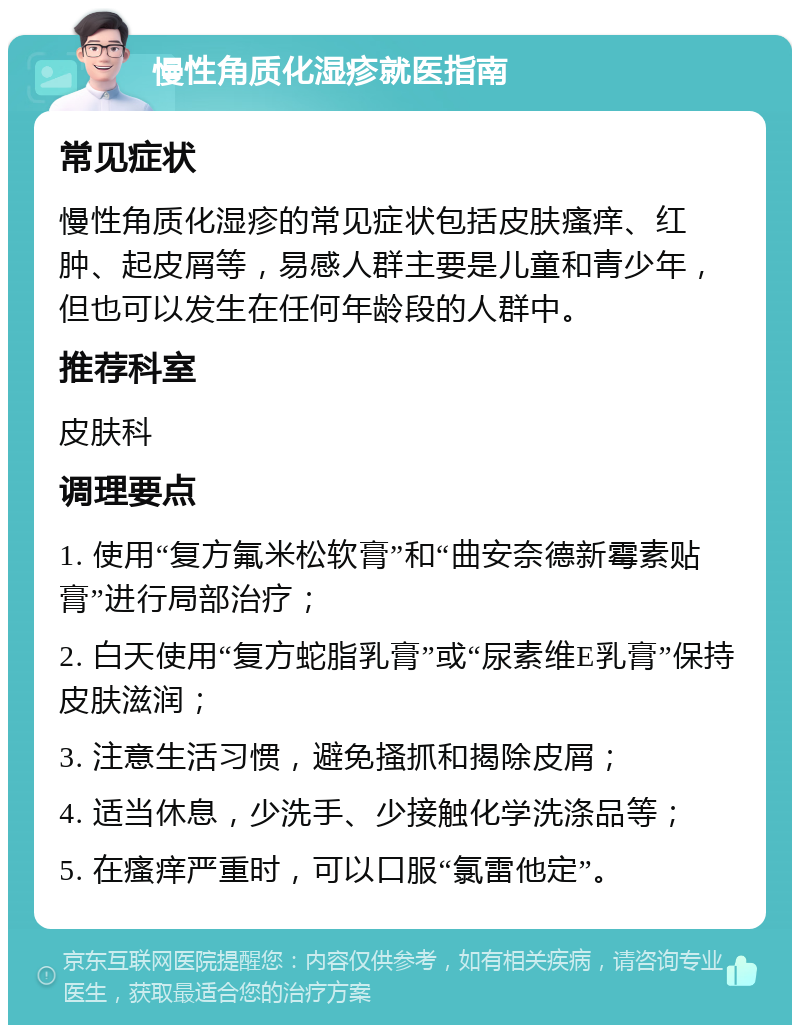 慢性角质化湿疹就医指南 常见症状 慢性角质化湿疹的常见症状包括皮肤瘙痒、红肿、起皮屑等，易感人群主要是儿童和青少年，但也可以发生在任何年龄段的人群中。 推荐科室 皮肤科 调理要点 1. 使用“复方氟米松软膏”和“曲安奈德新霉素贴膏”进行局部治疗； 2. 白天使用“复方蛇脂乳膏”或“尿素维E乳膏”保持皮肤滋润； 3. 注意生活习惯，避免搔抓和揭除皮屑； 4. 适当休息，少洗手、少接触化学洗涤品等； 5. 在瘙痒严重时，可以口服“氯雷他定”。