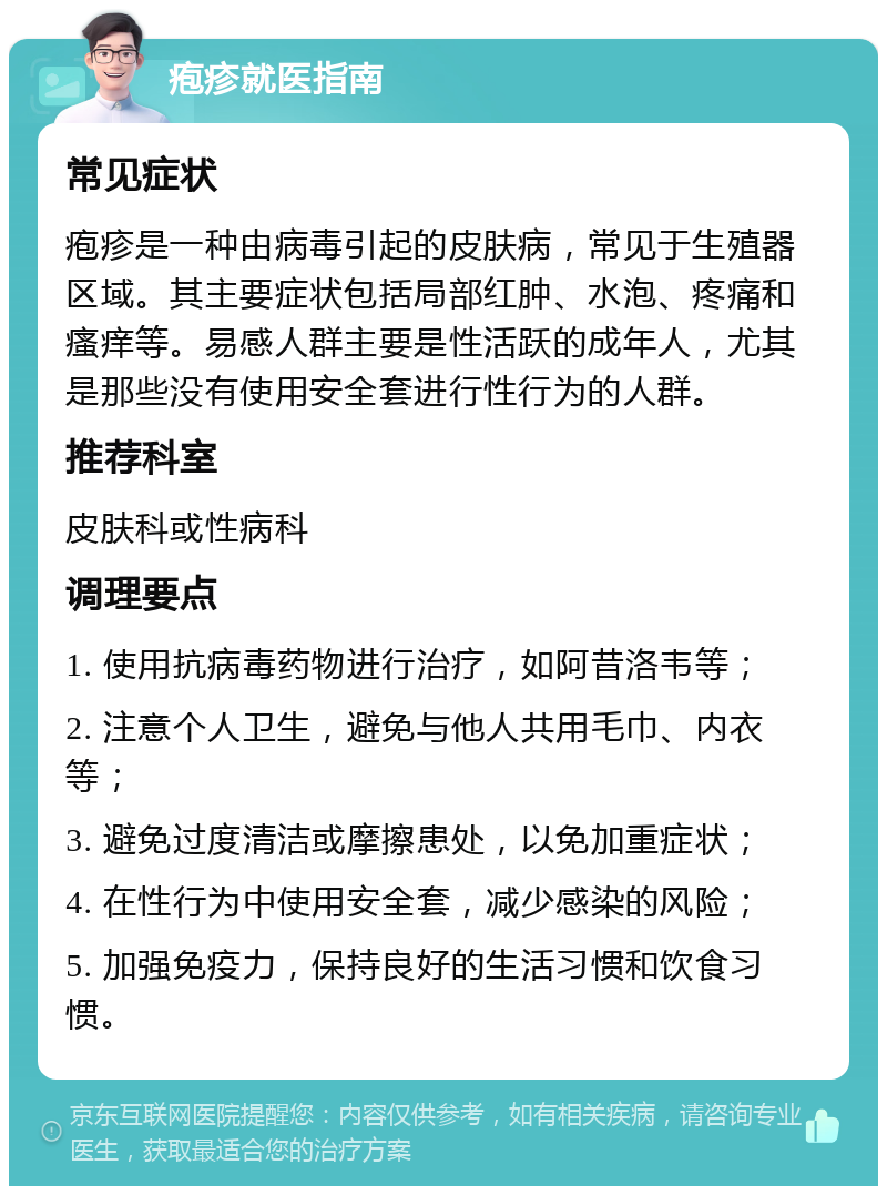 疱疹就医指南 常见症状 疱疹是一种由病毒引起的皮肤病，常见于生殖器区域。其主要症状包括局部红肿、水泡、疼痛和瘙痒等。易感人群主要是性活跃的成年人，尤其是那些没有使用安全套进行性行为的人群。 推荐科室 皮肤科或性病科 调理要点 1. 使用抗病毒药物进行治疗，如阿昔洛韦等； 2. 注意个人卫生，避免与他人共用毛巾、内衣等； 3. 避免过度清洁或摩擦患处，以免加重症状； 4. 在性行为中使用安全套，减少感染的风险； 5. 加强免疫力，保持良好的生活习惯和饮食习惯。