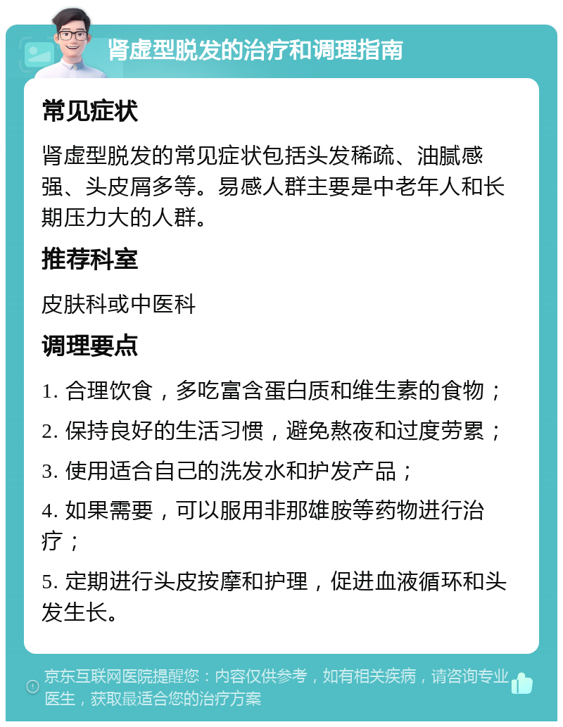 肾虚型脱发的治疗和调理指南 常见症状 肾虚型脱发的常见症状包括头发稀疏、油腻感强、头皮屑多等。易感人群主要是中老年人和长期压力大的人群。 推荐科室 皮肤科或中医科 调理要点 1. 合理饮食，多吃富含蛋白质和维生素的食物； 2. 保持良好的生活习惯，避免熬夜和过度劳累； 3. 使用适合自己的洗发水和护发产品； 4. 如果需要，可以服用非那雄胺等药物进行治疗； 5. 定期进行头皮按摩和护理，促进血液循环和头发生长。