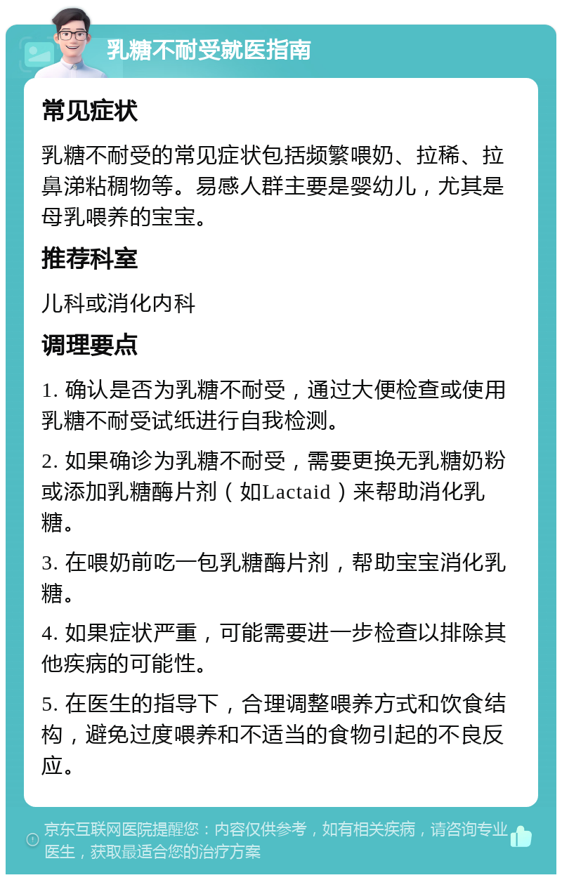 乳糖不耐受就医指南 常见症状 乳糖不耐受的常见症状包括频繁喂奶、拉稀、拉鼻涕粘稠物等。易感人群主要是婴幼儿，尤其是母乳喂养的宝宝。 推荐科室 儿科或消化内科 调理要点 1. 确认是否为乳糖不耐受，通过大便检查或使用乳糖不耐受试纸进行自我检测。 2. 如果确诊为乳糖不耐受，需要更换无乳糖奶粉或添加乳糖酶片剂（如Lactaid）来帮助消化乳糖。 3. 在喂奶前吃一包乳糖酶片剂，帮助宝宝消化乳糖。 4. 如果症状严重，可能需要进一步检查以排除其他疾病的可能性。 5. 在医生的指导下，合理调整喂养方式和饮食结构，避免过度喂养和不适当的食物引起的不良反应。