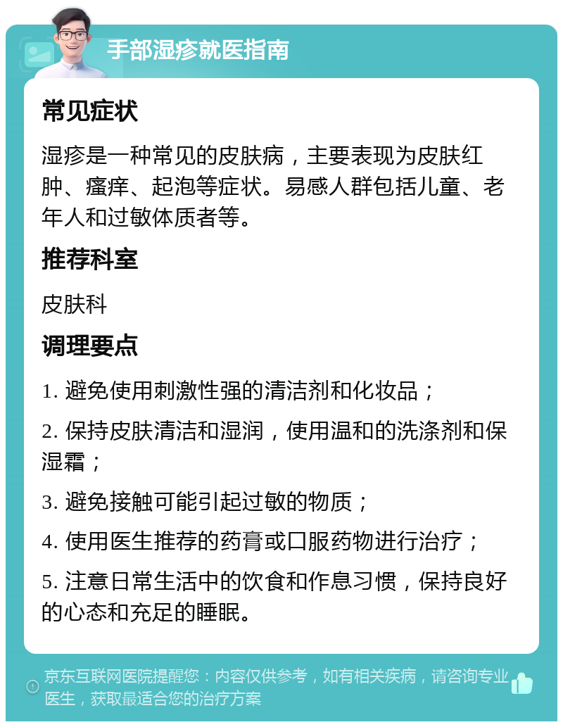 手部湿疹就医指南 常见症状 湿疹是一种常见的皮肤病，主要表现为皮肤红肿、瘙痒、起泡等症状。易感人群包括儿童、老年人和过敏体质者等。 推荐科室 皮肤科 调理要点 1. 避免使用刺激性强的清洁剂和化妆品； 2. 保持皮肤清洁和湿润，使用温和的洗涤剂和保湿霜； 3. 避免接触可能引起过敏的物质； 4. 使用医生推荐的药膏或口服药物进行治疗； 5. 注意日常生活中的饮食和作息习惯，保持良好的心态和充足的睡眠。