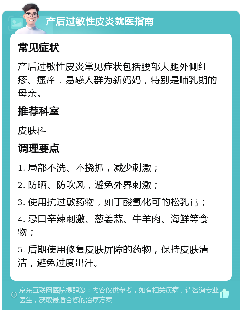 产后过敏性皮炎就医指南 常见症状 产后过敏性皮炎常见症状包括腰部大腿外侧红疹、瘙痒，易感人群为新妈妈，特别是哺乳期的母亲。 推荐科室 皮肤科 调理要点 1. 局部不洗、不挠抓，减少刺激； 2. 防晒、防吹风，避免外界刺激； 3. 使用抗过敏药物，如丁酸氢化可的松乳膏； 4. 忌口辛辣刺激、葱姜蒜、牛羊肉、海鲜等食物； 5. 后期使用修复皮肤屏障的药物，保持皮肤清洁，避免过度出汗。