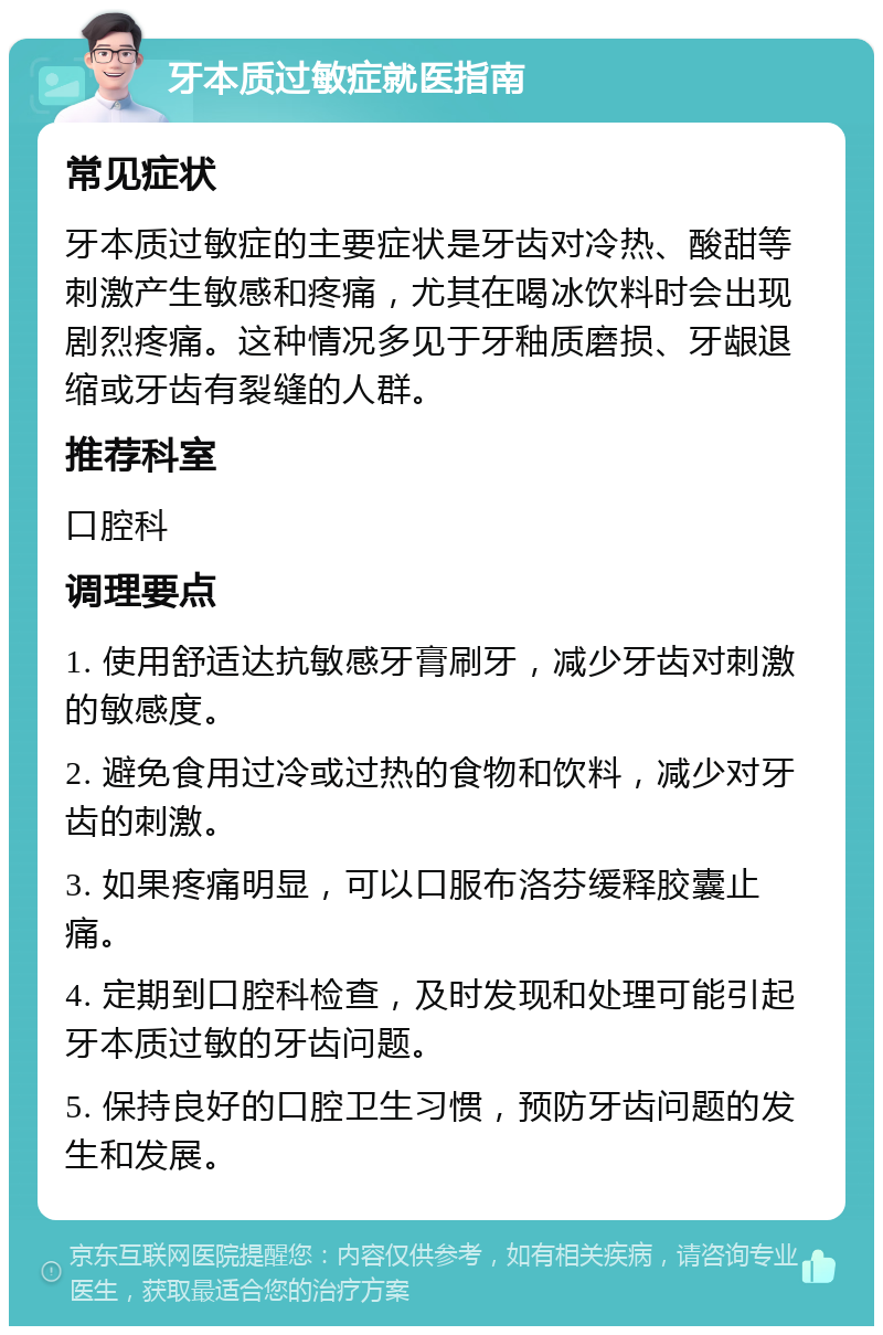 牙本质过敏症就医指南 常见症状 牙本质过敏症的主要症状是牙齿对冷热、酸甜等刺激产生敏感和疼痛，尤其在喝冰饮料时会出现剧烈疼痛。这种情况多见于牙釉质磨损、牙龈退缩或牙齿有裂缝的人群。 推荐科室 口腔科 调理要点 1. 使用舒适达抗敏感牙膏刷牙，减少牙齿对刺激的敏感度。 2. 避免食用过冷或过热的食物和饮料，减少对牙齿的刺激。 3. 如果疼痛明显，可以口服布洛芬缓释胶囊止痛。 4. 定期到口腔科检查，及时发现和处理可能引起牙本质过敏的牙齿问题。 5. 保持良好的口腔卫生习惯，预防牙齿问题的发生和发展。