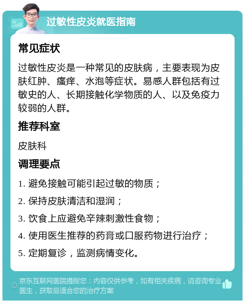 过敏性皮炎就医指南 常见症状 过敏性皮炎是一种常见的皮肤病，主要表现为皮肤红肿、瘙痒、水泡等症状。易感人群包括有过敏史的人、长期接触化学物质的人、以及免疫力较弱的人群。 推荐科室 皮肤科 调理要点 1. 避免接触可能引起过敏的物质； 2. 保持皮肤清洁和湿润； 3. 饮食上应避免辛辣刺激性食物； 4. 使用医生推荐的药膏或口服药物进行治疗； 5. 定期复诊，监测病情变化。