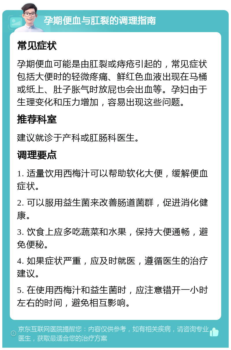 孕期便血与肛裂的调理指南 常见症状 孕期便血可能是由肛裂或痔疮引起的，常见症状包括大便时的轻微疼痛、鲜红色血液出现在马桶或纸上、肚子胀气时放屁也会出血等。孕妇由于生理变化和压力增加，容易出现这些问题。 推荐科室 建议就诊于产科或肛肠科医生。 调理要点 1. 适量饮用西梅汁可以帮助软化大便，缓解便血症状。 2. 可以服用益生菌来改善肠道菌群，促进消化健康。 3. 饮食上应多吃蔬菜和水果，保持大便通畅，避免便秘。 4. 如果症状严重，应及时就医，遵循医生的治疗建议。 5. 在使用西梅汁和益生菌时，应注意错开一小时左右的时间，避免相互影响。