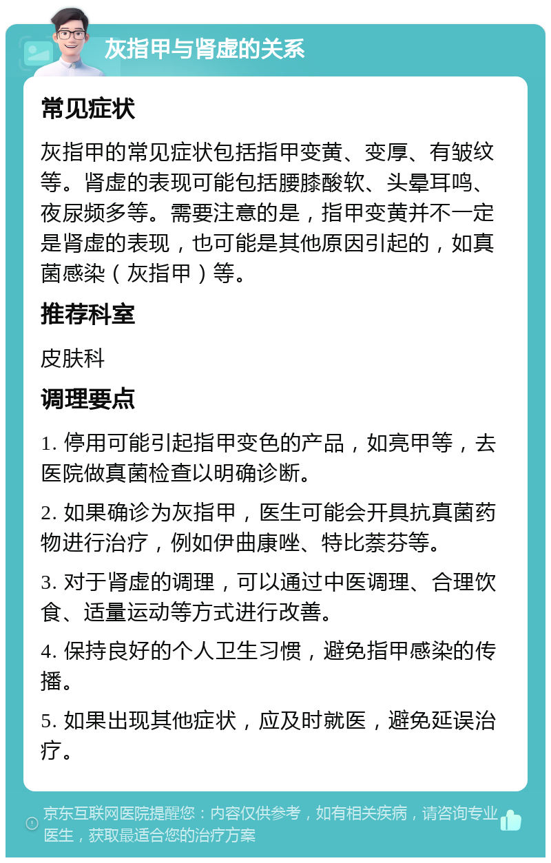 灰指甲与肾虚的关系 常见症状 灰指甲的常见症状包括指甲变黄、变厚、有皱纹等。肾虚的表现可能包括腰膝酸软、头晕耳鸣、夜尿频多等。需要注意的是，指甲变黄并不一定是肾虚的表现，也可能是其他原因引起的，如真菌感染（灰指甲）等。 推荐科室 皮肤科 调理要点 1. 停用可能引起指甲变色的产品，如亮甲等，去医院做真菌检查以明确诊断。 2. 如果确诊为灰指甲，医生可能会开具抗真菌药物进行治疗，例如伊曲康唑、特比萘芬等。 3. 对于肾虚的调理，可以通过中医调理、合理饮食、适量运动等方式进行改善。 4. 保持良好的个人卫生习惯，避免指甲感染的传播。 5. 如果出现其他症状，应及时就医，避免延误治疗。