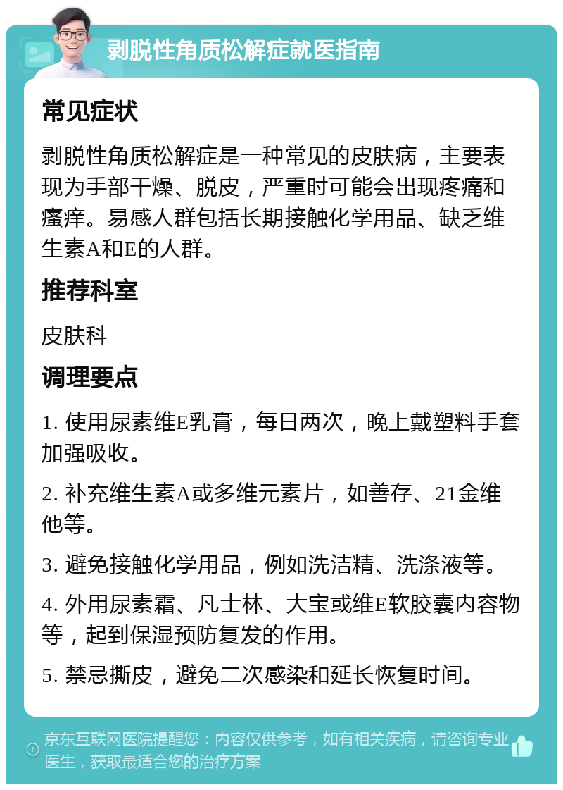 剥脱性角质松解症就医指南 常见症状 剥脱性角质松解症是一种常见的皮肤病，主要表现为手部干燥、脱皮，严重时可能会出现疼痛和瘙痒。易感人群包括长期接触化学用品、缺乏维生素A和E的人群。 推荐科室 皮肤科 调理要点 1. 使用尿素维E乳膏，每日两次，晚上戴塑料手套加强吸收。 2. 补充维生素A或多维元素片，如善存、21金维他等。 3. 避免接触化学用品，例如洗洁精、洗涤液等。 4. 外用尿素霜、凡士林、大宝或维E软胶囊内容物等，起到保湿预防复发的作用。 5. 禁忌撕皮，避免二次感染和延长恢复时间。