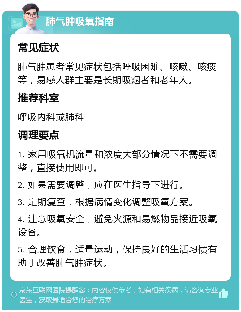 肺气肿吸氧指南 常见症状 肺气肿患者常见症状包括呼吸困难、咳嗽、咳痰等，易感人群主要是长期吸烟者和老年人。 推荐科室 呼吸内科或肺科 调理要点 1. 家用吸氧机流量和浓度大部分情况下不需要调整，直接使用即可。 2. 如果需要调整，应在医生指导下进行。 3. 定期复查，根据病情变化调整吸氧方案。 4. 注意吸氧安全，避免火源和易燃物品接近吸氧设备。 5. 合理饮食，适量运动，保持良好的生活习惯有助于改善肺气肿症状。