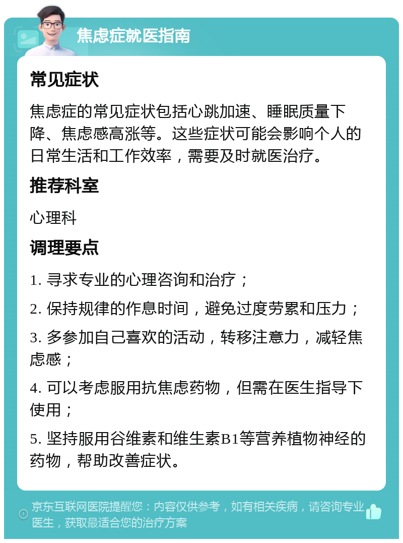 焦虑症就医指南 常见症状 焦虑症的常见症状包括心跳加速、睡眠质量下降、焦虑感高涨等。这些症状可能会影响个人的日常生活和工作效率，需要及时就医治疗。 推荐科室 心理科 调理要点 1. 寻求专业的心理咨询和治疗； 2. 保持规律的作息时间，避免过度劳累和压力； 3. 多参加自己喜欢的活动，转移注意力，减轻焦虑感； 4. 可以考虑服用抗焦虑药物，但需在医生指导下使用； 5. 坚持服用谷维素和维生素B1等营养植物神经的药物，帮助改善症状。