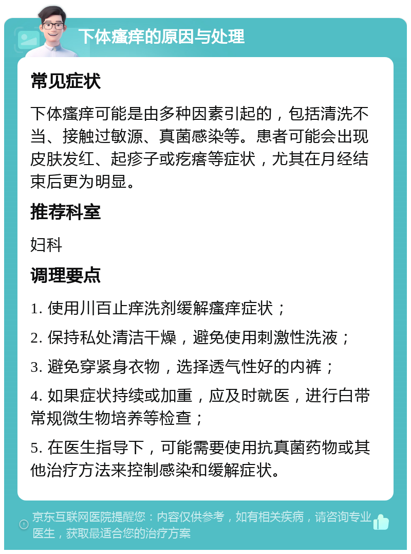 下体瘙痒的原因与处理 常见症状 下体瘙痒可能是由多种因素引起的，包括清洗不当、接触过敏源、真菌感染等。患者可能会出现皮肤发红、起疹子或疙瘩等症状，尤其在月经结束后更为明显。 推荐科室 妇科 调理要点 1. 使用川百止痒洗剂缓解瘙痒症状； 2. 保持私处清洁干燥，避免使用刺激性洗液； 3. 避免穿紧身衣物，选择透气性好的内裤； 4. 如果症状持续或加重，应及时就医，进行白带常规微生物培养等检查； 5. 在医生指导下，可能需要使用抗真菌药物或其他治疗方法来控制感染和缓解症状。