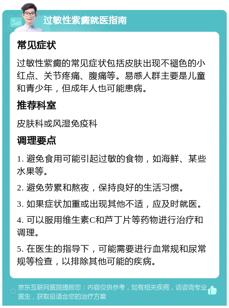 过敏性紫癜就医指南 常见症状 过敏性紫癜的常见症状包括皮肤出现不褪色的小红点、关节疼痛、腹痛等。易感人群主要是儿童和青少年，但成年人也可能患病。 推荐科室 皮肤科或风湿免疫科 调理要点 1. 避免食用可能引起过敏的食物，如海鲜、某些水果等。 2. 避免劳累和熬夜，保持良好的生活习惯。 3. 如果症状加重或出现其他不适，应及时就医。 4. 可以服用维生素C和芦丁片等药物进行治疗和调理。 5. 在医生的指导下，可能需要进行血常规和尿常规等检查，以排除其他可能的疾病。