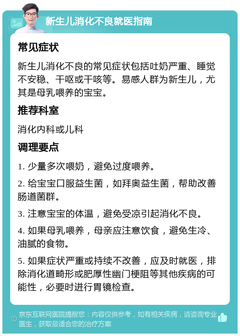 新生儿消化不良就医指南 常见症状 新生儿消化不良的常见症状包括吐奶严重、睡觉不安稳、干呕或干咳等。易感人群为新生儿，尤其是母乳喂养的宝宝。 推荐科室 消化内科或儿科 调理要点 1. 少量多次喂奶，避免过度喂养。 2. 给宝宝口服益生菌，如拜奥益生菌，帮助改善肠道菌群。 3. 注意宝宝的体温，避免受凉引起消化不良。 4. 如果母乳喂养，母亲应注意饮食，避免生冷、油腻的食物。 5. 如果症状严重或持续不改善，应及时就医，排除消化道畸形或肥厚性幽门梗阻等其他疾病的可能性，必要时进行胃镜检查。