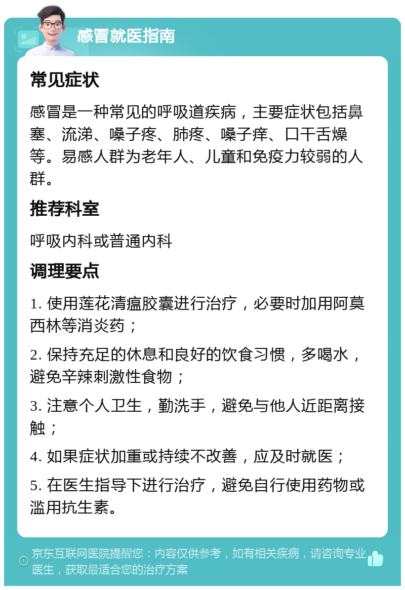 感冒就医指南 常见症状 感冒是一种常见的呼吸道疾病，主要症状包括鼻塞、流涕、嗓子疼、肺疼、嗓子痒、口干舌燥等。易感人群为老年人、儿童和免疫力较弱的人群。 推荐科室 呼吸内科或普通内科 调理要点 1. 使用莲花清瘟胶囊进行治疗，必要时加用阿莫西林等消炎药； 2. 保持充足的休息和良好的饮食习惯，多喝水，避免辛辣刺激性食物； 3. 注意个人卫生，勤洗手，避免与他人近距离接触； 4. 如果症状加重或持续不改善，应及时就医； 5. 在医生指导下进行治疗，避免自行使用药物或滥用抗生素。