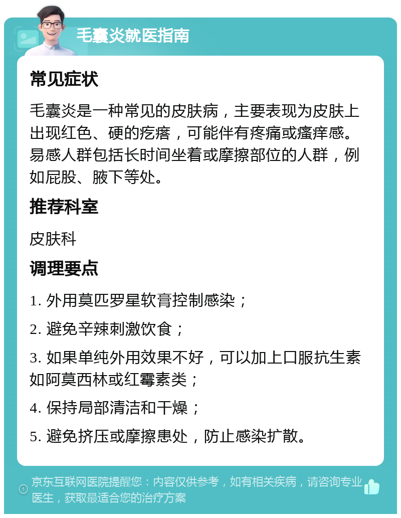 毛囊炎就医指南 常见症状 毛囊炎是一种常见的皮肤病，主要表现为皮肤上出现红色、硬的疙瘩，可能伴有疼痛或瘙痒感。易感人群包括长时间坐着或摩擦部位的人群，例如屁股、腋下等处。 推荐科室 皮肤科 调理要点 1. 外用莫匹罗星软膏控制感染； 2. 避免辛辣刺激饮食； 3. 如果单纯外用效果不好，可以加上口服抗生素如阿莫西林或红霉素类； 4. 保持局部清洁和干燥； 5. 避免挤压或摩擦患处，防止感染扩散。