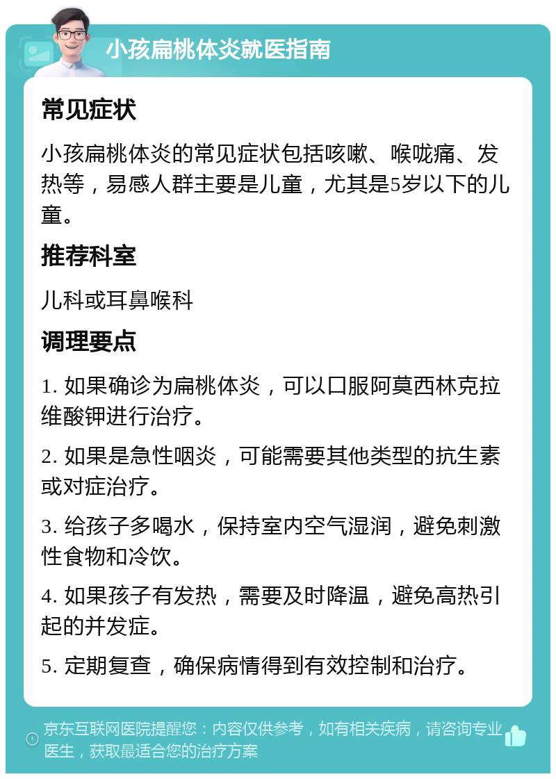 小孩扁桃体炎就医指南 常见症状 小孩扁桃体炎的常见症状包括咳嗽、喉咙痛、发热等，易感人群主要是儿童，尤其是5岁以下的儿童。 推荐科室 儿科或耳鼻喉科 调理要点 1. 如果确诊为扁桃体炎，可以口服阿莫西林克拉维酸钾进行治疗。 2. 如果是急性咽炎，可能需要其他类型的抗生素或对症治疗。 3. 给孩子多喝水，保持室内空气湿润，避免刺激性食物和冷饮。 4. 如果孩子有发热，需要及时降温，避免高热引起的并发症。 5. 定期复查，确保病情得到有效控制和治疗。