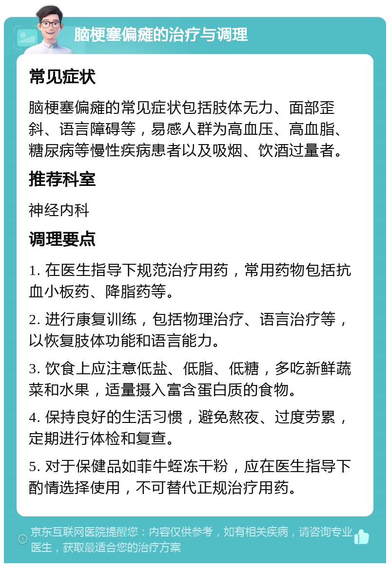 脑梗塞偏瘫的治疗与调理 常见症状 脑梗塞偏瘫的常见症状包括肢体无力、面部歪斜、语言障碍等，易感人群为高血压、高血脂、糖尿病等慢性疾病患者以及吸烟、饮酒过量者。 推荐科室 神经内科 调理要点 1. 在医生指导下规范治疗用药，常用药物包括抗血小板药、降脂药等。 2. 进行康复训练，包括物理治疗、语言治疗等，以恢复肢体功能和语言能力。 3. 饮食上应注意低盐、低脂、低糖，多吃新鲜蔬菜和水果，适量摄入富含蛋白质的食物。 4. 保持良好的生活习惯，避免熬夜、过度劳累，定期进行体检和复查。 5. 对于保健品如菲牛蛭冻干粉，应在医生指导下酌情选择使用，不可替代正规治疗用药。