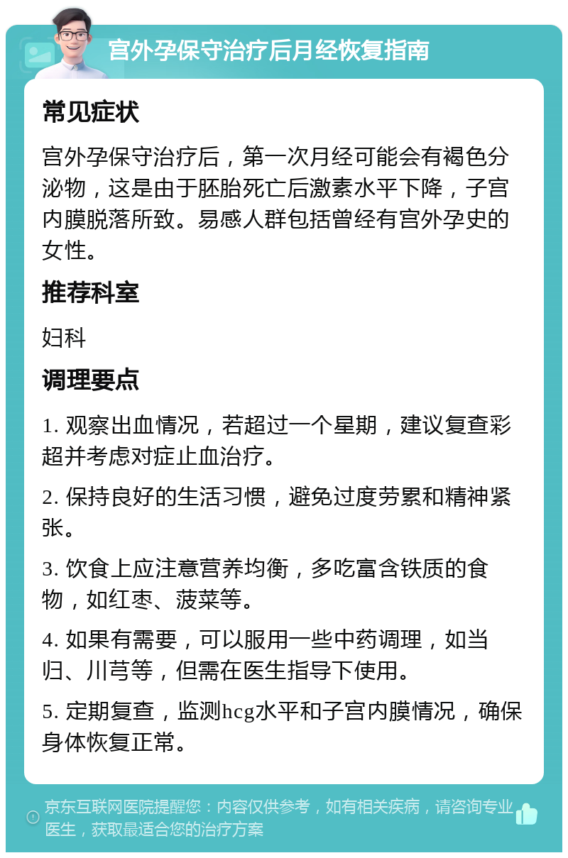 宫外孕保守治疗后月经恢复指南 常见症状 宫外孕保守治疗后，第一次月经可能会有褐色分泌物，这是由于胚胎死亡后激素水平下降，子宫内膜脱落所致。易感人群包括曾经有宫外孕史的女性。 推荐科室 妇科 调理要点 1. 观察出血情况，若超过一个星期，建议复查彩超并考虑对症止血治疗。 2. 保持良好的生活习惯，避免过度劳累和精神紧张。 3. 饮食上应注意营养均衡，多吃富含铁质的食物，如红枣、菠菜等。 4. 如果有需要，可以服用一些中药调理，如当归、川芎等，但需在医生指导下使用。 5. 定期复查，监测hcg水平和子宫内膜情况，确保身体恢复正常。