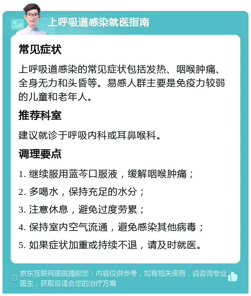 上呼吸道感染就医指南 常见症状 上呼吸道感染的常见症状包括发热、咽喉肿痛、全身无力和头昏等。易感人群主要是免疫力较弱的儿童和老年人。 推荐科室 建议就诊于呼吸内科或耳鼻喉科。 调理要点 1. 继续服用蓝芩口服液，缓解咽喉肿痛； 2. 多喝水，保持充足的水分； 3. 注意休息，避免过度劳累； 4. 保持室内空气流通，避免感染其他病毒； 5. 如果症状加重或持续不退，请及时就医。