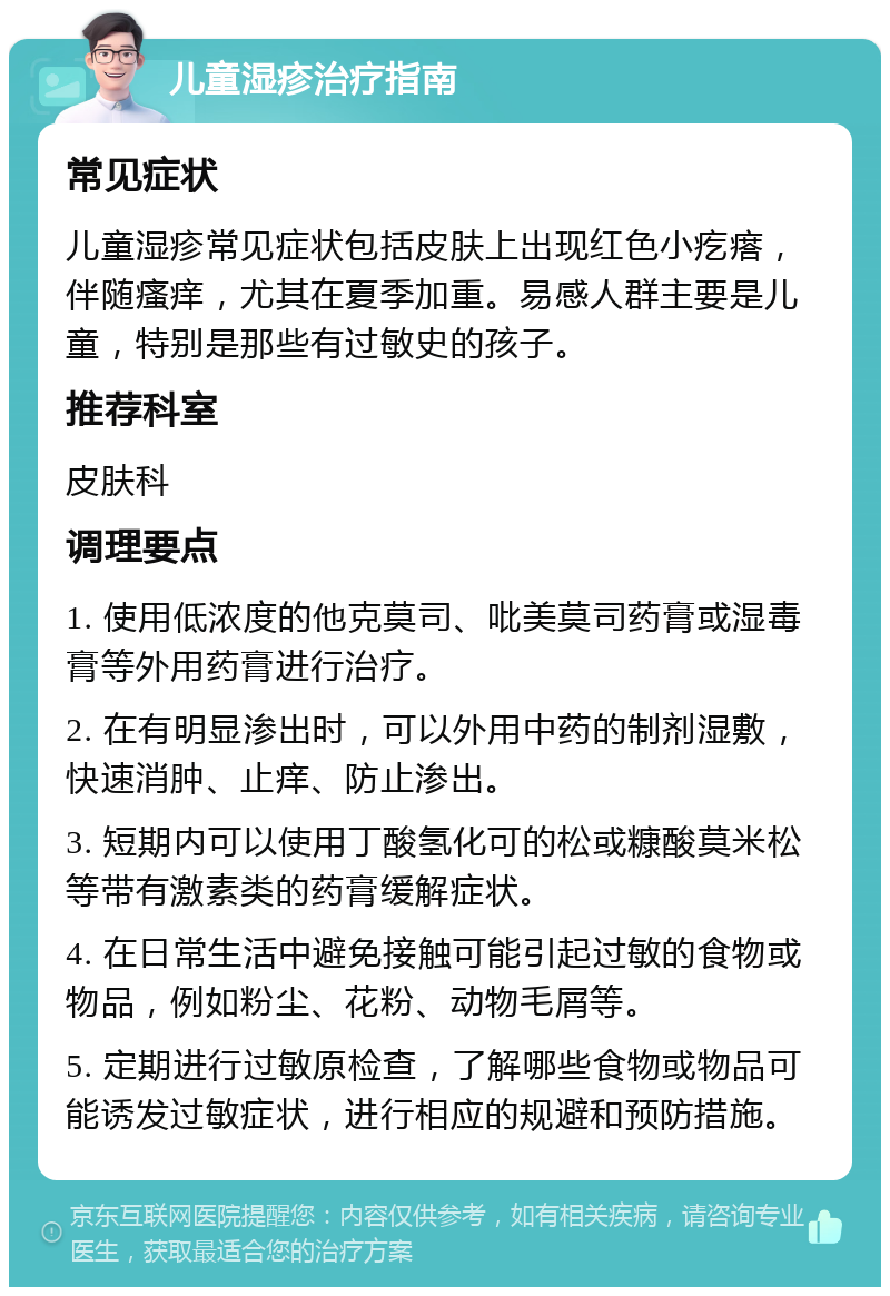 儿童湿疹治疗指南 常见症状 儿童湿疹常见症状包括皮肤上出现红色小疙瘩，伴随瘙痒，尤其在夏季加重。易感人群主要是儿童，特别是那些有过敏史的孩子。 推荐科室 皮肤科 调理要点 1. 使用低浓度的他克莫司、吡美莫司药膏或湿毒膏等外用药膏进行治疗。 2. 在有明显渗出时，可以外用中药的制剂湿敷，快速消肿、止痒、防止渗出。 3. 短期内可以使用丁酸氢化可的松或糠酸莫米松等带有激素类的药膏缓解症状。 4. 在日常生活中避免接触可能引起过敏的食物或物品，例如粉尘、花粉、动物毛屑等。 5. 定期进行过敏原检查，了解哪些食物或物品可能诱发过敏症状，进行相应的规避和预防措施。