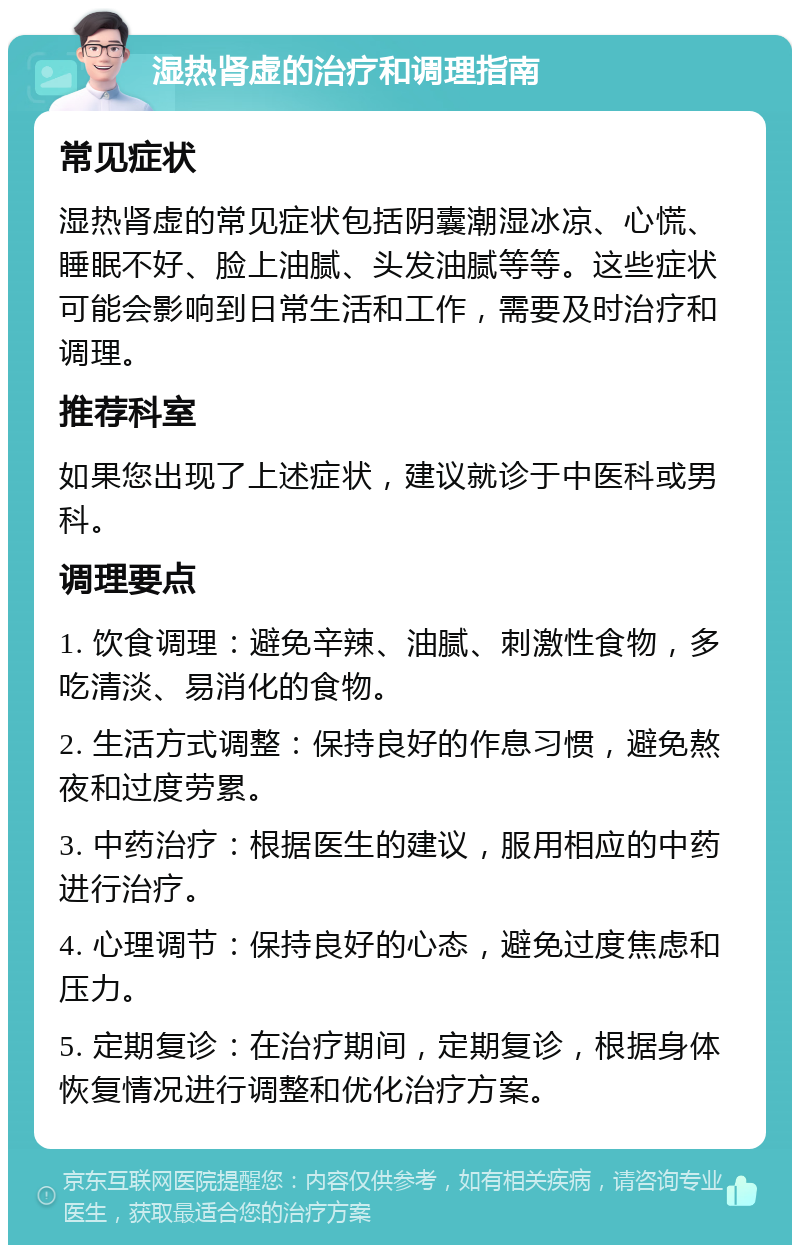 湿热肾虚的治疗和调理指南 常见症状 湿热肾虚的常见症状包括阴囊潮湿冰凉、心慌、睡眠不好、脸上油腻、头发油腻等等。这些症状可能会影响到日常生活和工作，需要及时治疗和调理。 推荐科室 如果您出现了上述症状，建议就诊于中医科或男科。 调理要点 1. 饮食调理：避免辛辣、油腻、刺激性食物，多吃清淡、易消化的食物。 2. 生活方式调整：保持良好的作息习惯，避免熬夜和过度劳累。 3. 中药治疗：根据医生的建议，服用相应的中药进行治疗。 4. 心理调节：保持良好的心态，避免过度焦虑和压力。 5. 定期复诊：在治疗期间，定期复诊，根据身体恢复情况进行调整和优化治疗方案。