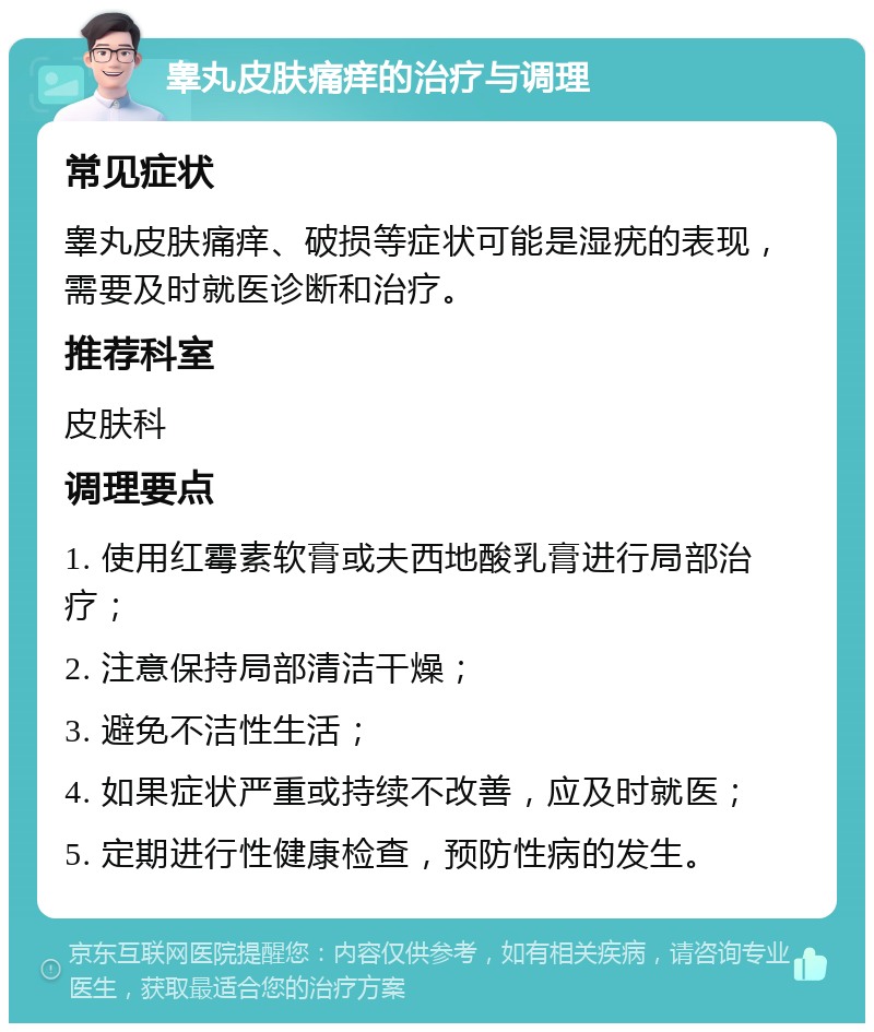 睾丸皮肤痛痒的治疗与调理 常见症状 睾丸皮肤痛痒、破损等症状可能是湿疣的表现，需要及时就医诊断和治疗。 推荐科室 皮肤科 调理要点 1. 使用红霉素软膏或夫西地酸乳膏进行局部治疗； 2. 注意保持局部清洁干燥； 3. 避免不洁性生活； 4. 如果症状严重或持续不改善，应及时就医； 5. 定期进行性健康检查，预防性病的发生。