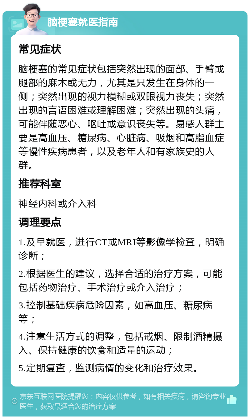 脑梗塞就医指南 常见症状 脑梗塞的常见症状包括突然出现的面部、手臂或腿部的麻木或无力，尤其是只发生在身体的一侧；突然出现的视力模糊或双眼视力丧失；突然出现的言语困难或理解困难；突然出现的头痛，可能伴随恶心、呕吐或意识丧失等。易感人群主要是高血压、糖尿病、心脏病、吸烟和高脂血症等慢性疾病患者，以及老年人和有家族史的人群。 推荐科室 神经内科或介入科 调理要点 1.及早就医，进行CT或MRI等影像学检查，明确诊断； 2.根据医生的建议，选择合适的治疗方案，可能包括药物治疗、手术治疗或介入治疗； 3.控制基础疾病危险因素，如高血压、糖尿病等； 4.注意生活方式的调整，包括戒烟、限制酒精摄入、保持健康的饮食和适量的运动； 5.定期复查，监测病情的变化和治疗效果。