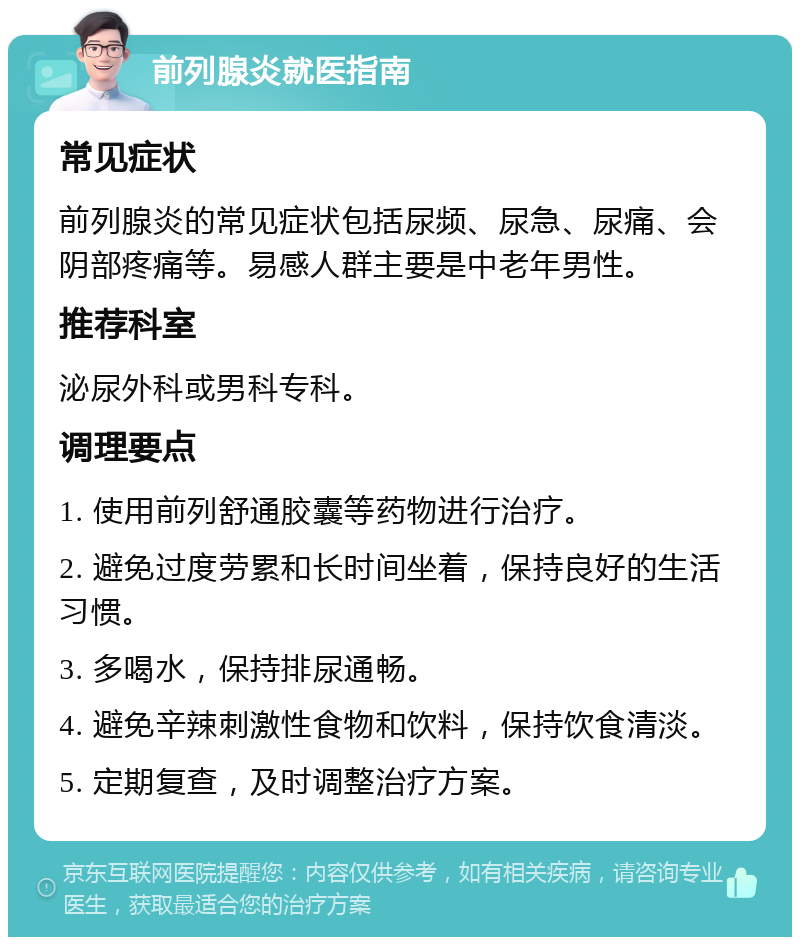 前列腺炎就医指南 常见症状 前列腺炎的常见症状包括尿频、尿急、尿痛、会阴部疼痛等。易感人群主要是中老年男性。 推荐科室 泌尿外科或男科专科。 调理要点 1. 使用前列舒通胶囊等药物进行治疗。 2. 避免过度劳累和长时间坐着，保持良好的生活习惯。 3. 多喝水，保持排尿通畅。 4. 避免辛辣刺激性食物和饮料，保持饮食清淡。 5. 定期复查，及时调整治疗方案。