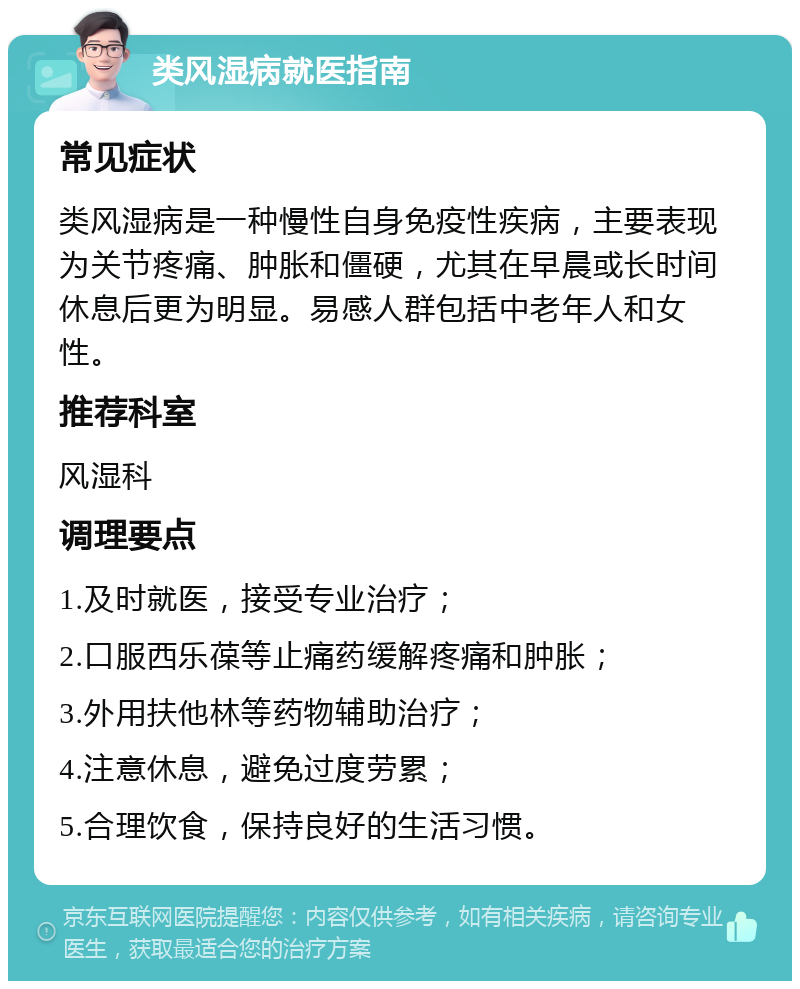 类风湿病就医指南 常见症状 类风湿病是一种慢性自身免疫性疾病，主要表现为关节疼痛、肿胀和僵硬，尤其在早晨或长时间休息后更为明显。易感人群包括中老年人和女性。 推荐科室 风湿科 调理要点 1.及时就医，接受专业治疗； 2.口服西乐葆等止痛药缓解疼痛和肿胀； 3.外用扶他林等药物辅助治疗； 4.注意休息，避免过度劳累； 5.合理饮食，保持良好的生活习惯。